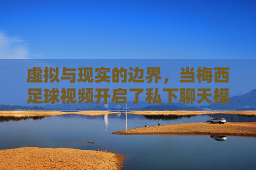 虚拟与现实的边界,当梅西足球视频开启了私下聊天模式