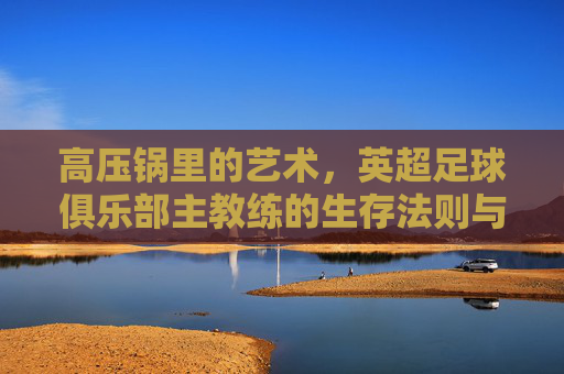 高压锅里的艺术,英超足球俱乐部主教练的生存法则与荣耀时刻