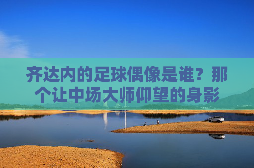 齐达内的足球偶像是谁?那个让中场大师仰望的身影