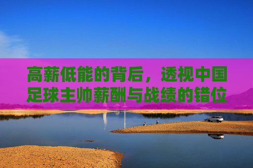 高薪低能的背后,透视中国足球主帅薪酬与战绩的错位