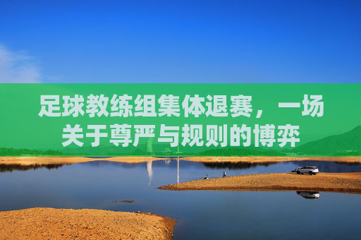 足球教练组集体退赛,一场关于尊严与规则的博弈