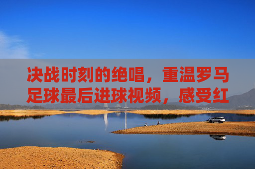 决战时刻的绝唱,重温罗马足球最后进球视频,感受红狼的狂热与荣耀