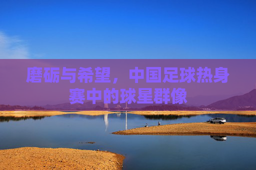 磨砺与希望,中国足球热身赛中的球星群像