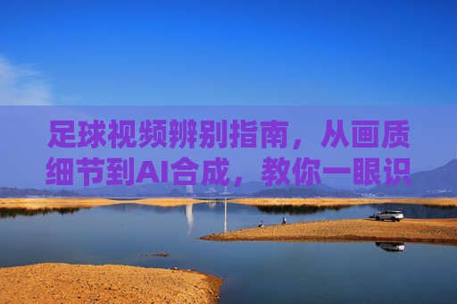 足球视频辨别指南,从画质细节到AI合成,教你一眼识破假视频