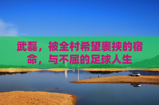 武磊,被全村希望裹挟的宿命,与不屈的足球人生
