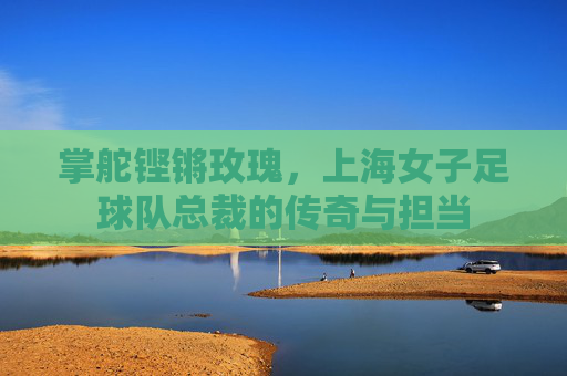 掌舵铿锵玫瑰,上海女子足球队总裁的传奇与担当