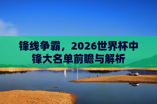 锋线争霸,2026世界杯中锋大名单前瞻与解析