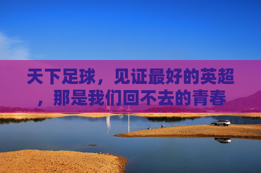 天下足球,见证最好的英超,那是我们回不去的青春
