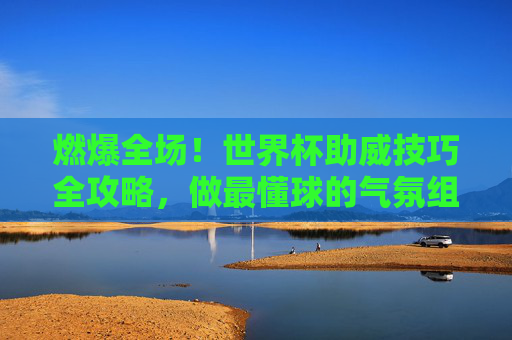 燃爆全场!世界杯助威技巧全攻略,做最懂球的气氛组
