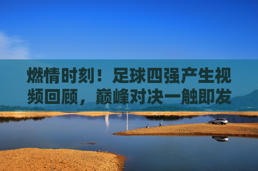 燃情时刻!足球四强产生视频回顾,巅峰对决一触即发