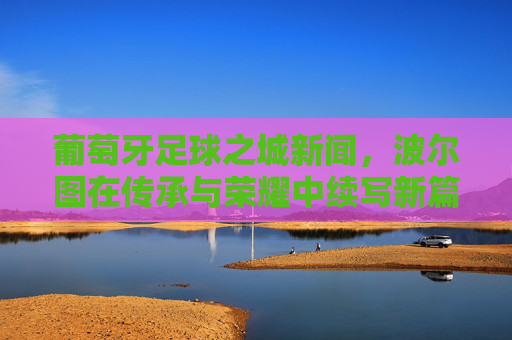 葡萄牙足球之城新闻,波尔图在传承与荣耀中续写新篇章