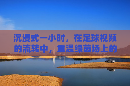 沉浸式一小时,在足球视频的流转中,重温绿茵场上的热血与传奇