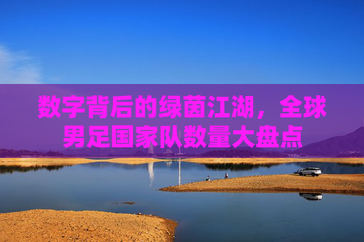 数字背后的绿茵江湖，全球男足国家队数量大盘点