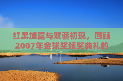 红黑加冕与双骄初现,回顾2007年金球奖颁奖典礼的传奇时刻