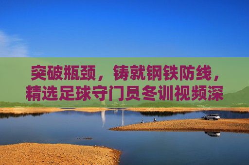 突破瓶颈,铸就钢铁防线,精选足球守门员冬训视频深度解析
