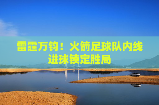 雷霆万钧!火箭足球队内线进球锁定胜局