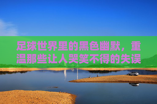 足球世界里的黑色幽默,重温那些让人哭笑不得的失误时刻视频
