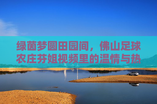 绿茵梦圆田园间,佛山足球农庄芬姐视频里的温情与热爱