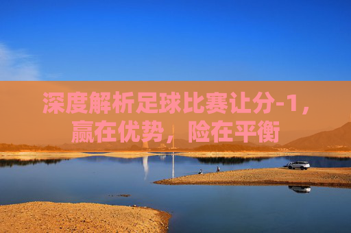 深度解析足球比赛让分-1,赢在优势,险在平衡