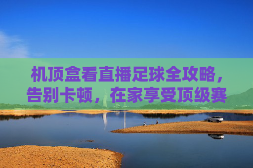 机顶盒看直播足球全攻略,告别卡顿,在家享受顶级赛事盛宴