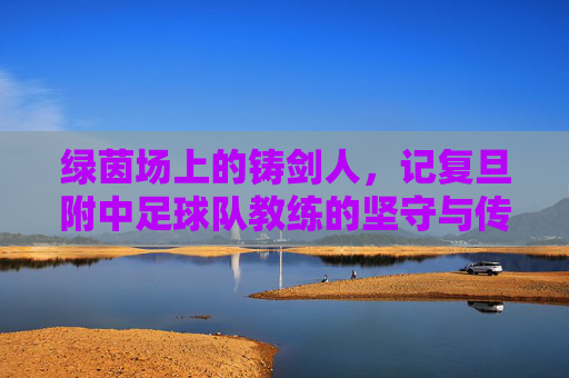 绿茵场上的铸剑人,记复旦附中足球队教练的坚守与传承