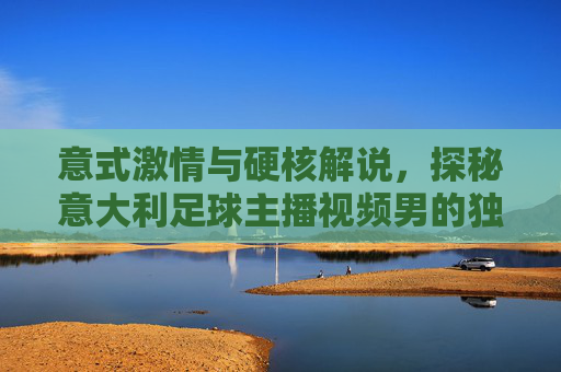 意式激情与硬核解说,探秘意大利足球主播视频男的独特魅力