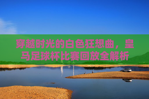 穿越时光的白色狂想曲,皇马足球杯比赛回放全解析