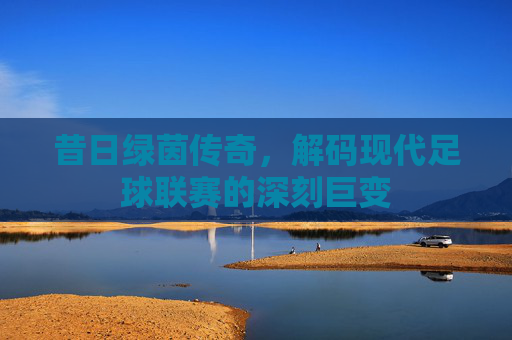 昔日绿茵传奇,解码现代足球联赛的深刻巨变