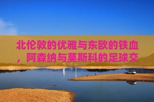 北伦敦的优雅与东欧的铁血,阿森纳与莫斯科的足球交锋录