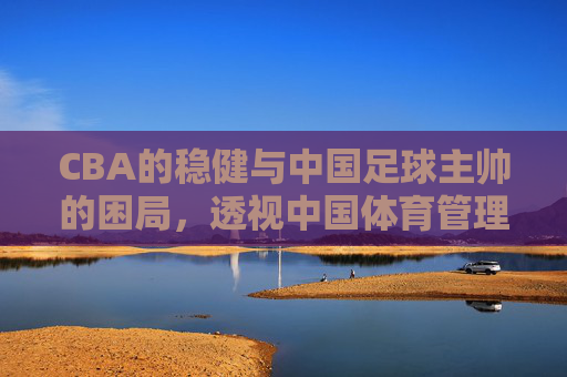 CBA的稳健与中国足球主帅的困局,透视中国体育管理的双面镜