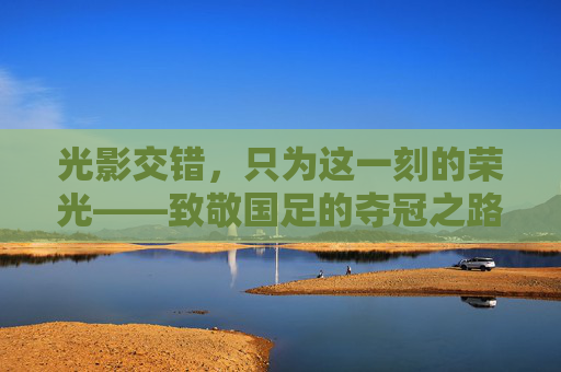 光影交错,只为这一刻的荣光——致敬国足的夺冠之路