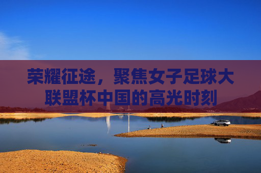 荣耀征途,聚焦女子足球大联盟杯中国的高光时刻