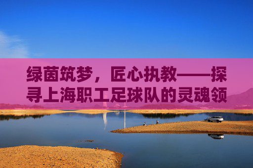 绿茵筑梦,匠心执教——探寻上海职工足球队的灵魂领航者