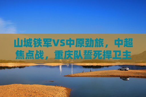 山城铁军VS中原劲旅,中超焦点战,重庆队誓死捍卫主场荣耀