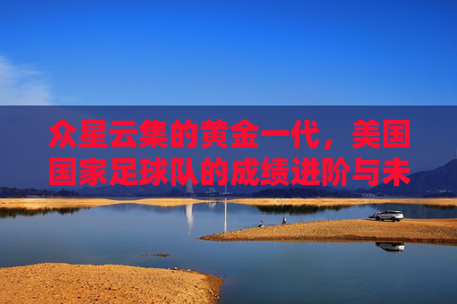 众星云集的黄金一代,美国国家足球队的成绩进阶与未来展望