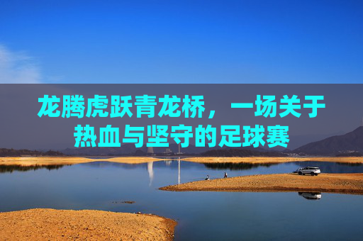 龙腾虎跃青龙桥,一场关于热血与坚守的足球赛