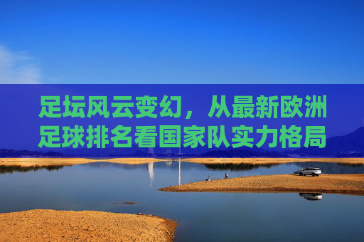 足坛风云变幻,从最新欧洲足球排名看国家队实力格局