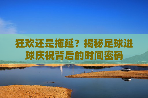 狂欢还是拖延?揭秘足球进球庆祝背后的时间密码