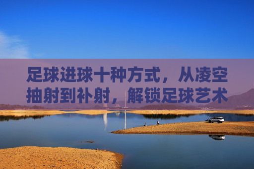 足球进球十种方式,从凌空抽射到补射,解锁足球艺术的十种得分密码