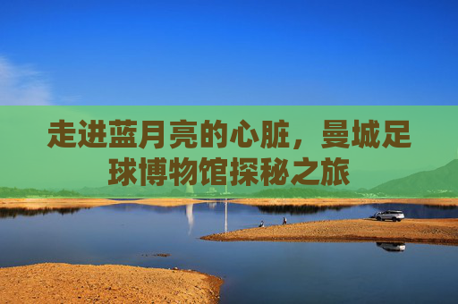 走进蓝月亮的心脏,曼城足球博物馆探秘之旅