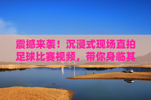 震撼来袭!沉浸式现场直拍足球比赛视频,带你身临其境感受绿茵激情