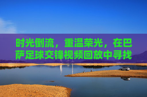 时光倒流,重温荣光,在巴萨足球交锋视频回放中寻找记忆