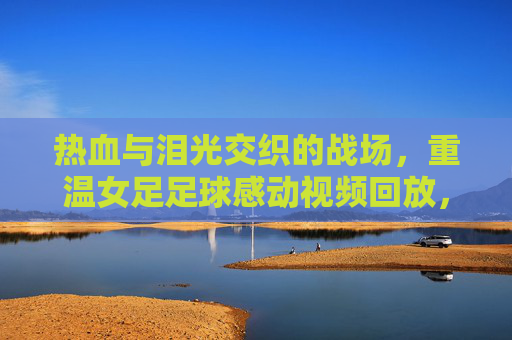 热血与泪光交织的战场,重温女足足球感动视频回放,致敬永不言弃的铿锵玫瑰