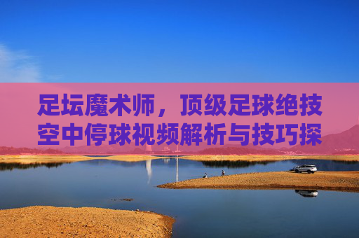 足坛魔术师,顶级足球绝技空中停球视频解析与技巧探讨