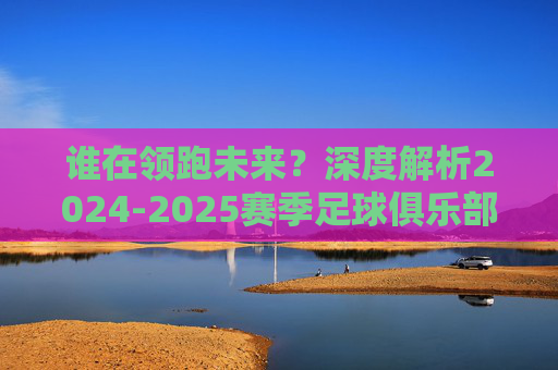 谁在领跑未来?深度解析2024-2025赛季足球俱乐部前景排名榜