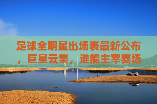 足球全明星出场表最新公布,巨星云集,谁能主宰赛场?