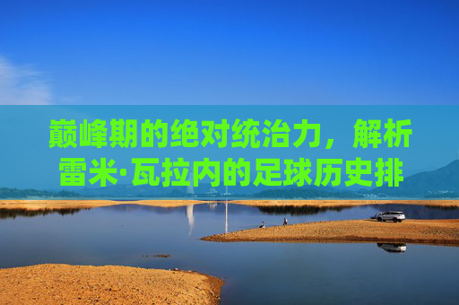 巅峰期的绝对统治力，解析雷米·瓦拉内的足球历史排名与其被低估的价值