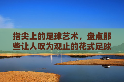 指尖上的足球艺术,盘点那些让人叹为观止的花式足球高难度视频
