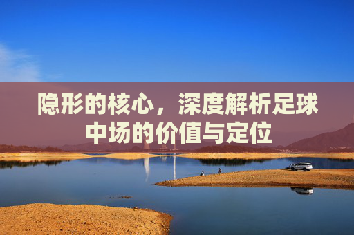 隐形的核心,深度解析足球中场的价值与定位