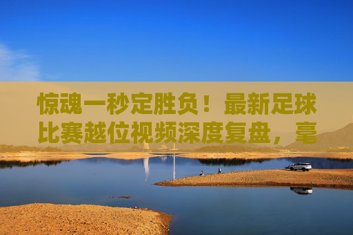 惊魂一秒定胜负！最新足球比赛越位视频深度复盘，毫米之间的足球哲学